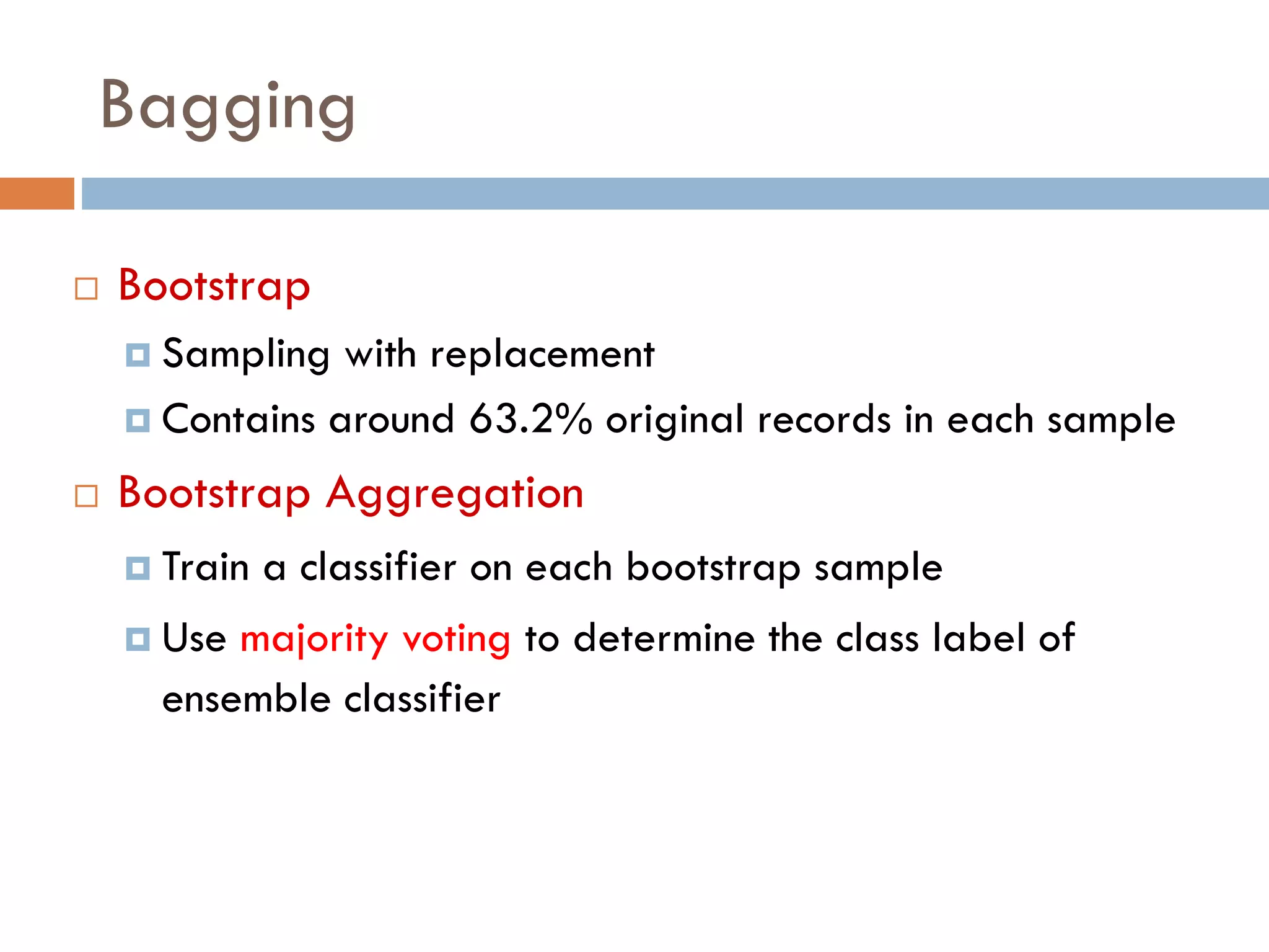  Bootstrap
 Sampling with replacement
 Contains around 63.2% original records in each sample
 Bootstrap Aggregation
 Train a classifier on each bootstrap sample
 Use majority voting to determine the class label of
ensemble classifier
Bagging
 