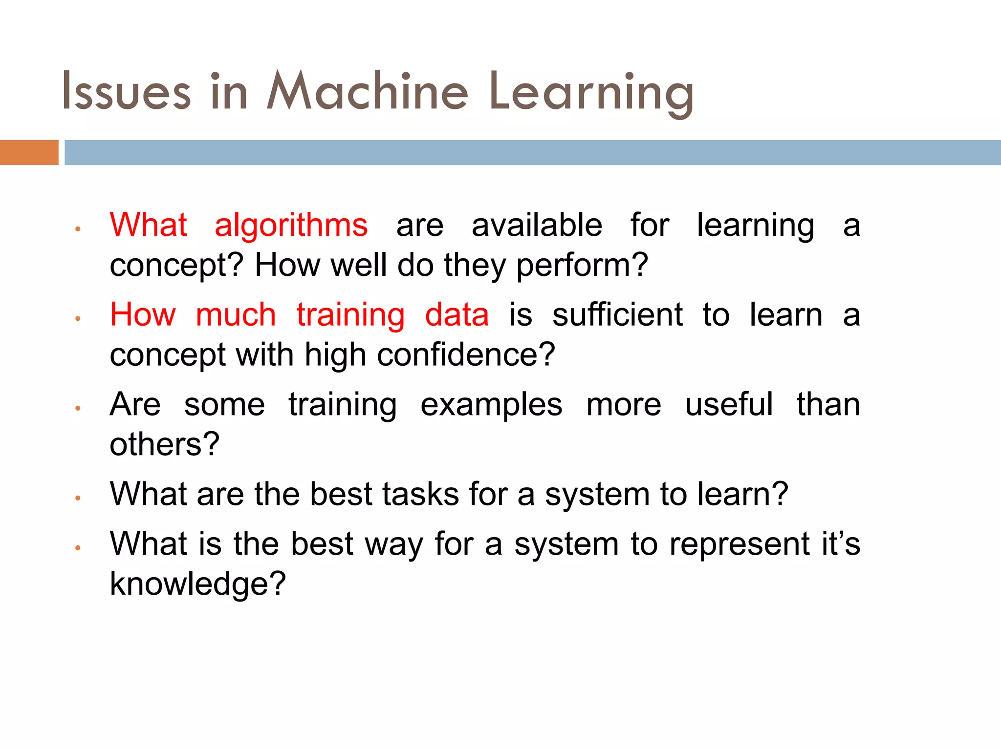 Issues in Machine Learning
• What algorithms are available for learning a
concept? How well do they perform?
• How much training data is sufficient to learn a
concept with high confidence?
• Are some training examples more useful than
others?
• What are the best tasks for a system to learn?
• What is the best way for a system to represent it’s
knowledge?
 