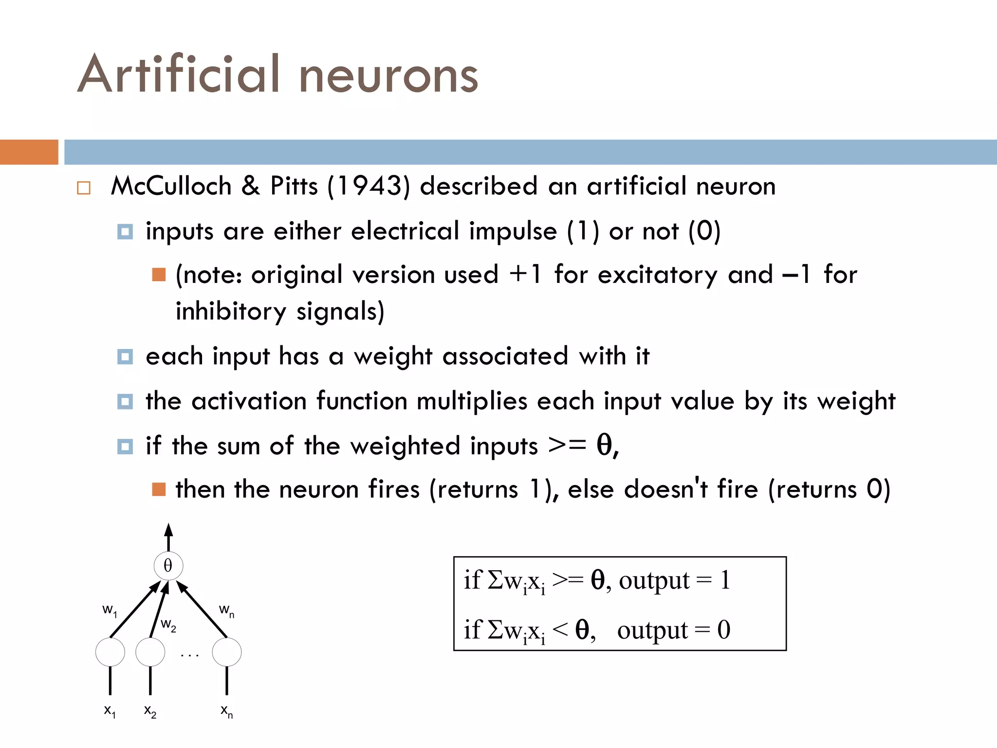 Artificial neurons
 McCulloch & Pitts (1943) described an artificial neuron
 inputs are either electrical impulse (1) or not (0)
 (note: original version used +1 for excitatory and –1 for
inhibitory signals)
 each input has a weight associated with it
 the activation function multiplies each input value by its weight
 if the sum of the weighted inputs >= ,
 then the neuron fires (returns 1), else doesn't fire (returns 0)
if wixi >= , output = 1
if wixi < , output = 0

x1 xn
x2
. . .
w1
w2
wn
 
