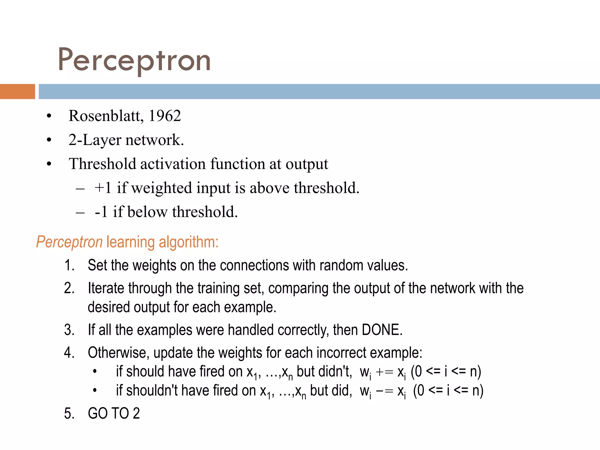 Perceptron
Perceptron learning algorithm:
1. Set the weights on the connections with random values.
2. Iterate through the training set, comparing the output of the network with the
desired output for each example.
3. If all the examples were handled correctly, then DONE.
4. Otherwise, update the weights for each incorrect example:
• if should have fired on x1, …,xn but didn't, wi += xi (0 <= i <= n)
• if shouldn't have fired on x1, …,xn but did, wi -= xi (0 <= i <= n)
5. GO TO 2
• Rosenblatt, 1962
• 2-Layer network.
• Threshold activation function at output
– +1 if weighted input is above threshold.
– -1 if below threshold.
 