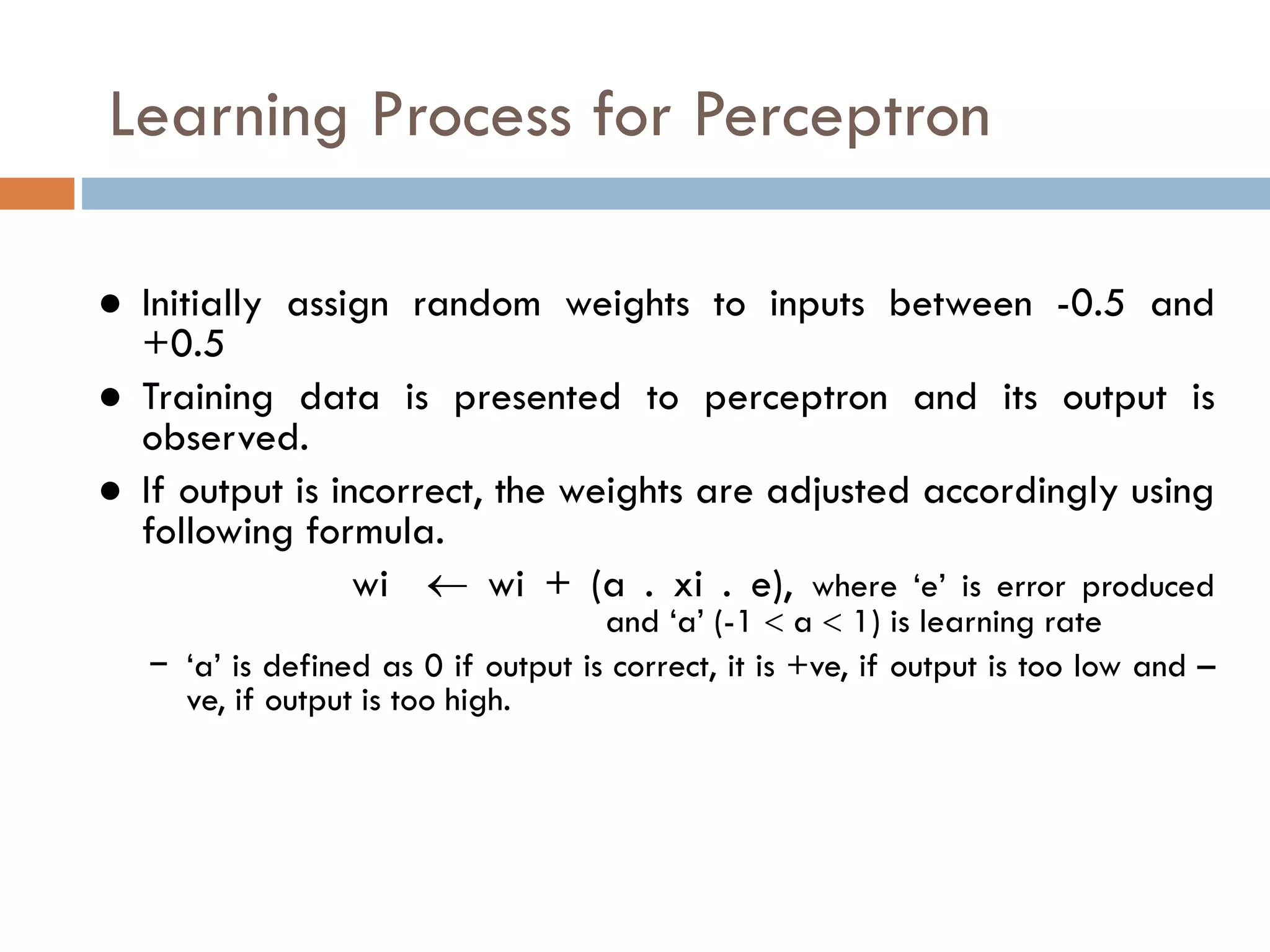Learning Process for Perceptron
● Initially assign random weights to inputs between -0.5 and
+0.5
● Training data is presented to perceptron and its output is
observed.
● If output is incorrect, the weights are adjusted accordingly using
following formula.
wi  wi + (a . xi . e), where ‘e’ is error produced
and ‘a’ (-1  a  1) is learning rate
− ‘a’ is defined as 0 if output is correct, it is +ve, if output is too low and –
ve, if output is too high.
 