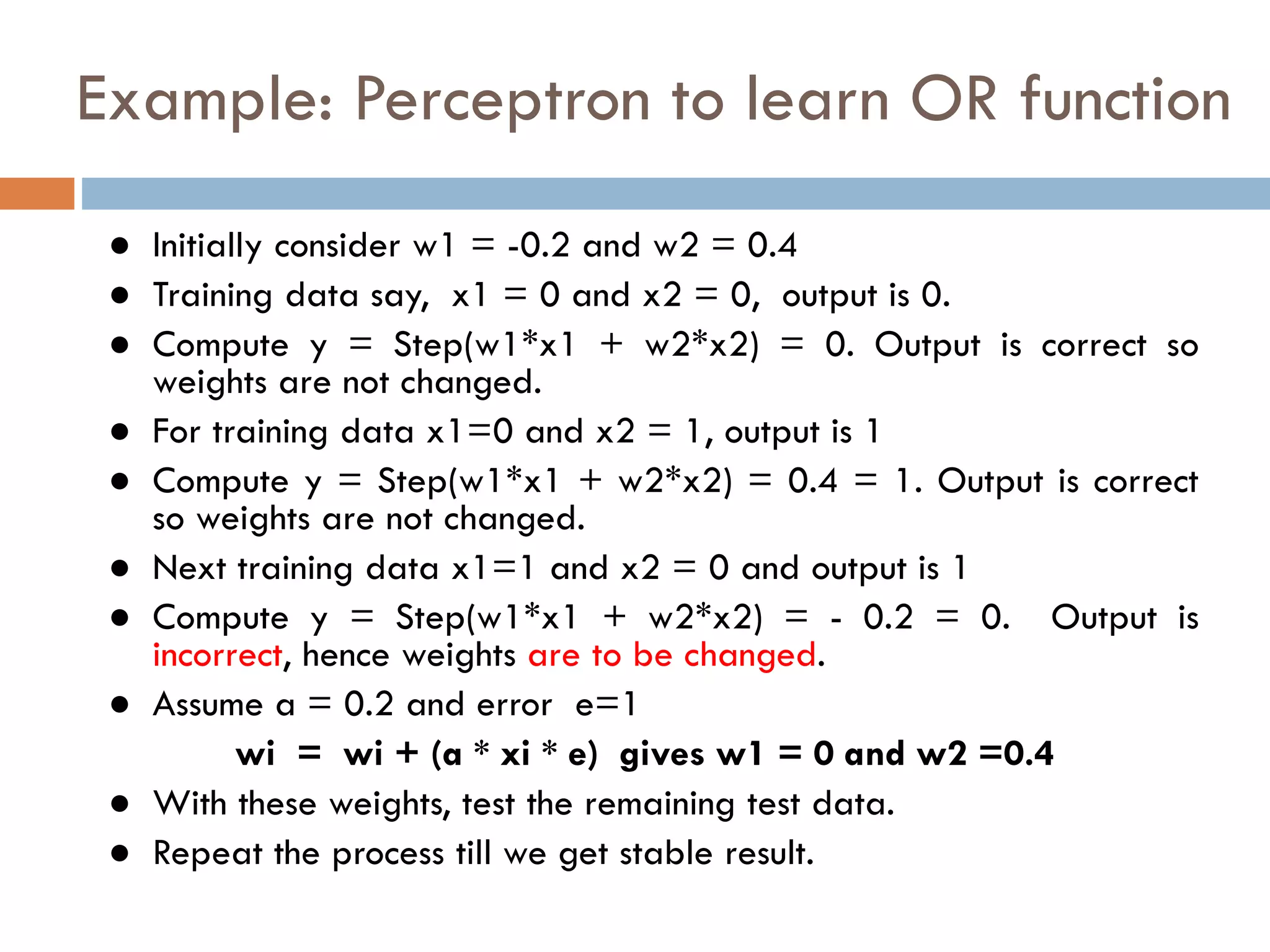 Example: Perceptron to learn OR function
● Initially consider w1 = -0.2 and w2 = 0.4
● Training data say, x1 = 0 and x2 = 0, output is 0.
● Compute y = Step(w1*x1 + w2*x2) = 0. Output is correct so
weights are not changed.
● For training data x1=0 and x2 = 1, output is 1
● Compute y = Step(w1*x1 + w2*x2) = 0.4 = 1. Output is correct
so weights are not changed.
● Next training data x1=1 and x2 = 0 and output is 1
● Compute y = Step(w1*x1 + w2*x2) = - 0.2 = 0. Output is
incorrect, hence weights are to be changed.
● Assume a = 0.2 and error e=1
wi = wi + (a * xi * e) gives w1 = 0 and w2 =0.4
● With these weights, test the remaining test data.
● Repeat the process till we get stable result.
 