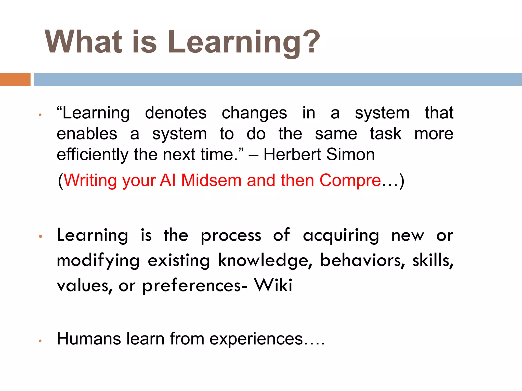 What is Learning?
• “Learning denotes changes in a system that
enables a system to do the same task more
efficiently the next time.” – Herbert Simon
(Writing your AI Midsem and then Compre…)
• Learning is the process of acquiring new or
modifying existing knowledge, behaviors, skills,
values, or preferences- Wiki
• Humans learn from experiences….
 