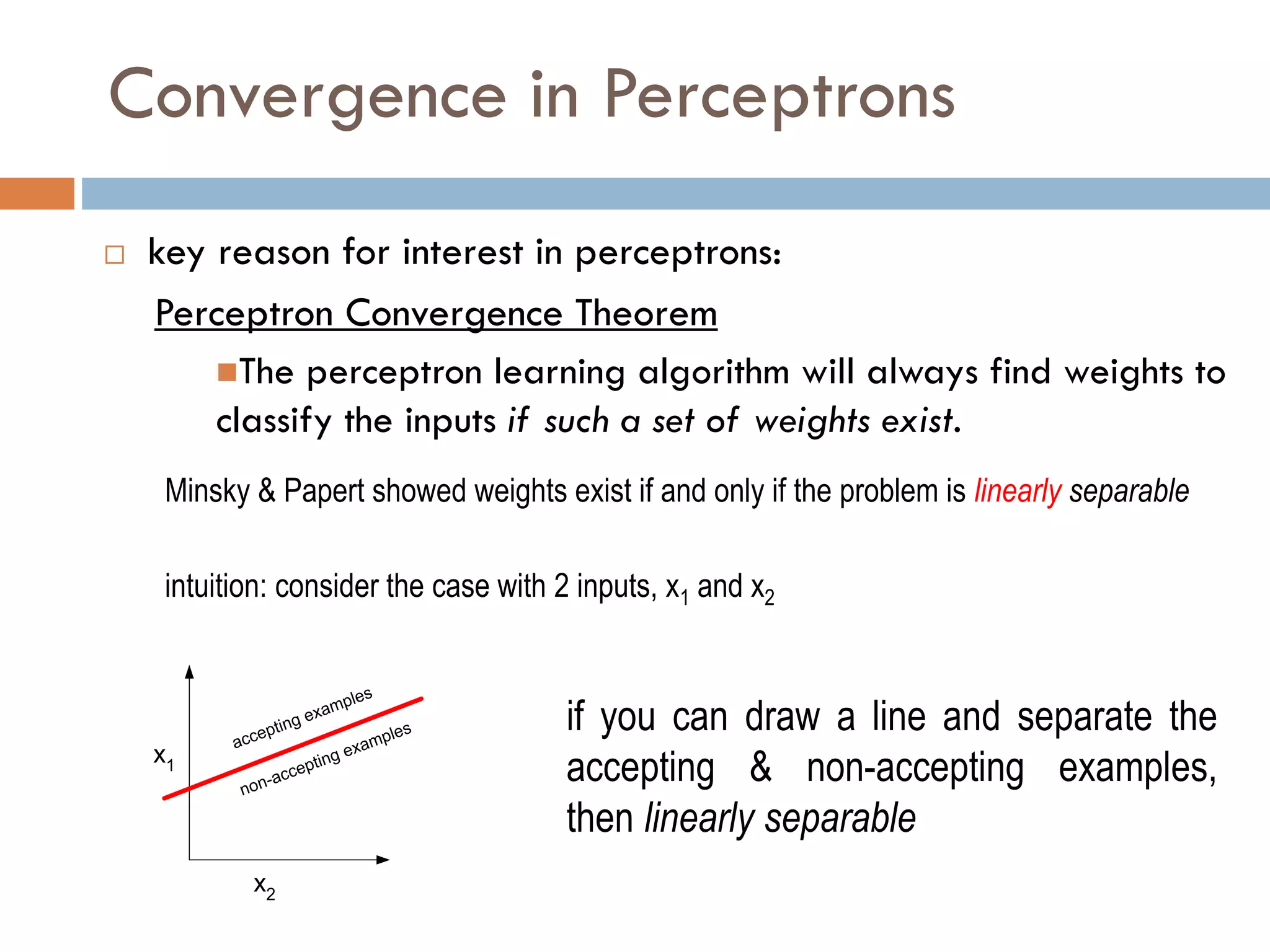 Convergence in Perceptrons
 key reason for interest in perceptrons:
Perceptron Convergence Theorem
The perceptron learning algorithm will always find weights to
classify the inputs if such a set of weights exist.
Minsky & Papert showed weights exist if and only if the problem is linearly separable
intuition: consider the case with 2 inputs, x1 and x2
x1
x2
accepting examples
non-accepting examples if you can draw a line and separate the
accepting & non-accepting examples,
then linearly separable
 