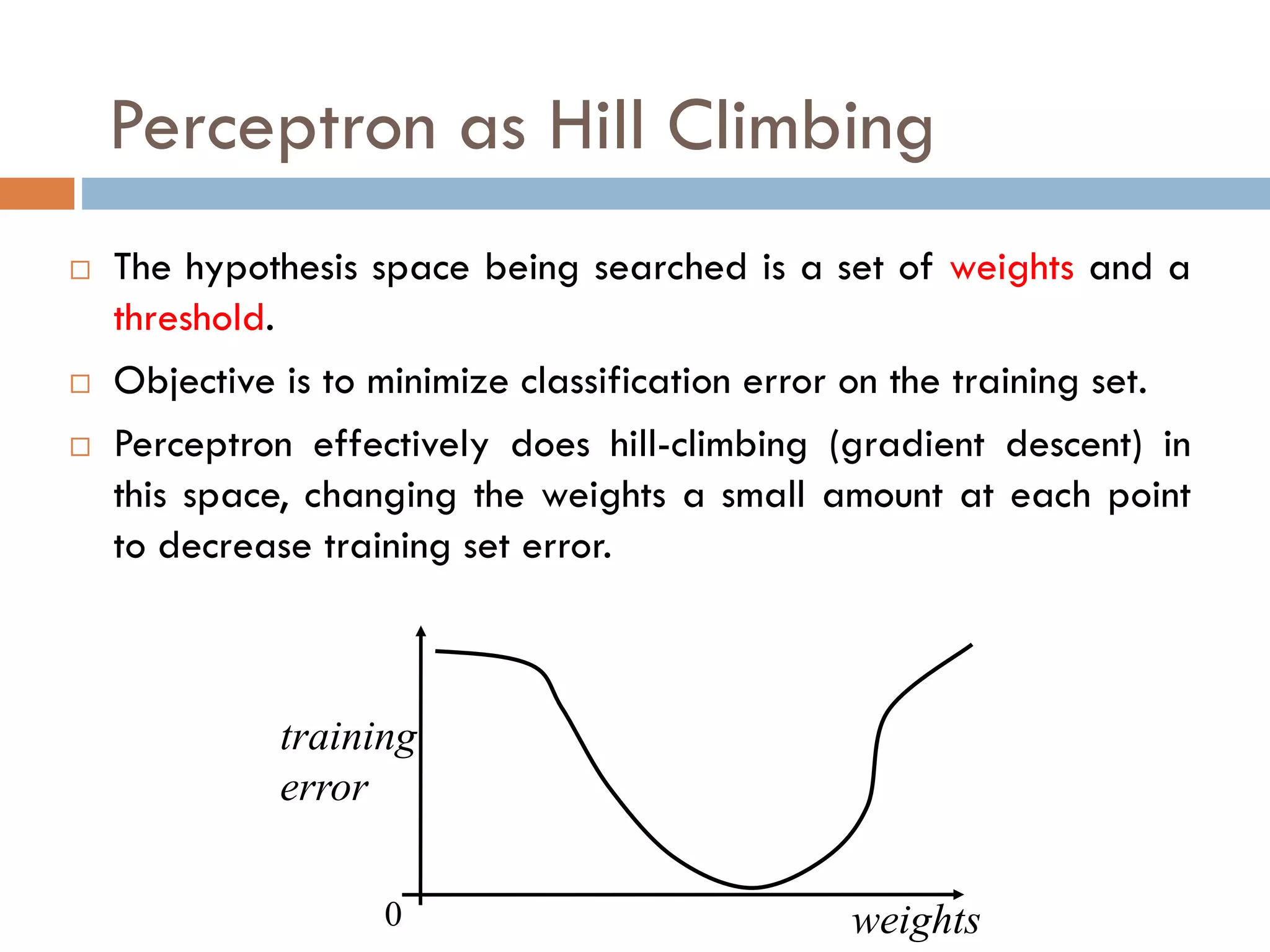 Perceptron as Hill Climbing
 The hypothesis space being searched is a set of weights and a
threshold.
 Objective is to minimize classification error on the training set.
 Perceptron effectively does hill-climbing (gradient descent) in
this space, changing the weights a small amount at each point
to decrease training set error.
weights
0
training
error
 