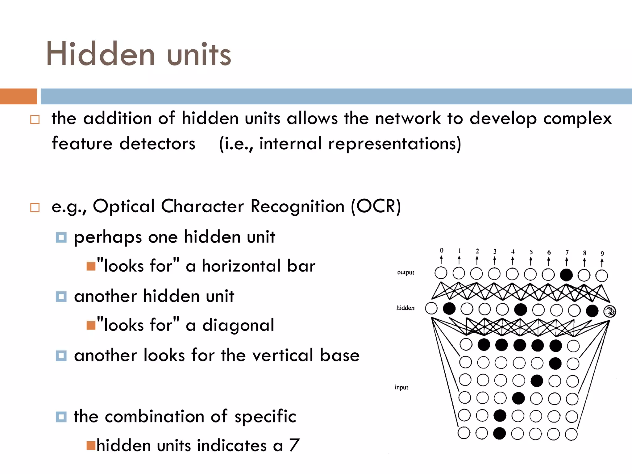 Hidden units
 the addition of hidden units allows the network to develop complex
feature detectors (i.e., internal representations)
 e.g., Optical Character Recognition (OCR)
 perhaps one hidden unit
"looks for" a horizontal bar
 another hidden unit
"looks for" a diagonal
 another looks for the vertical base
 the combination of specific
hidden units indicates a 7
 