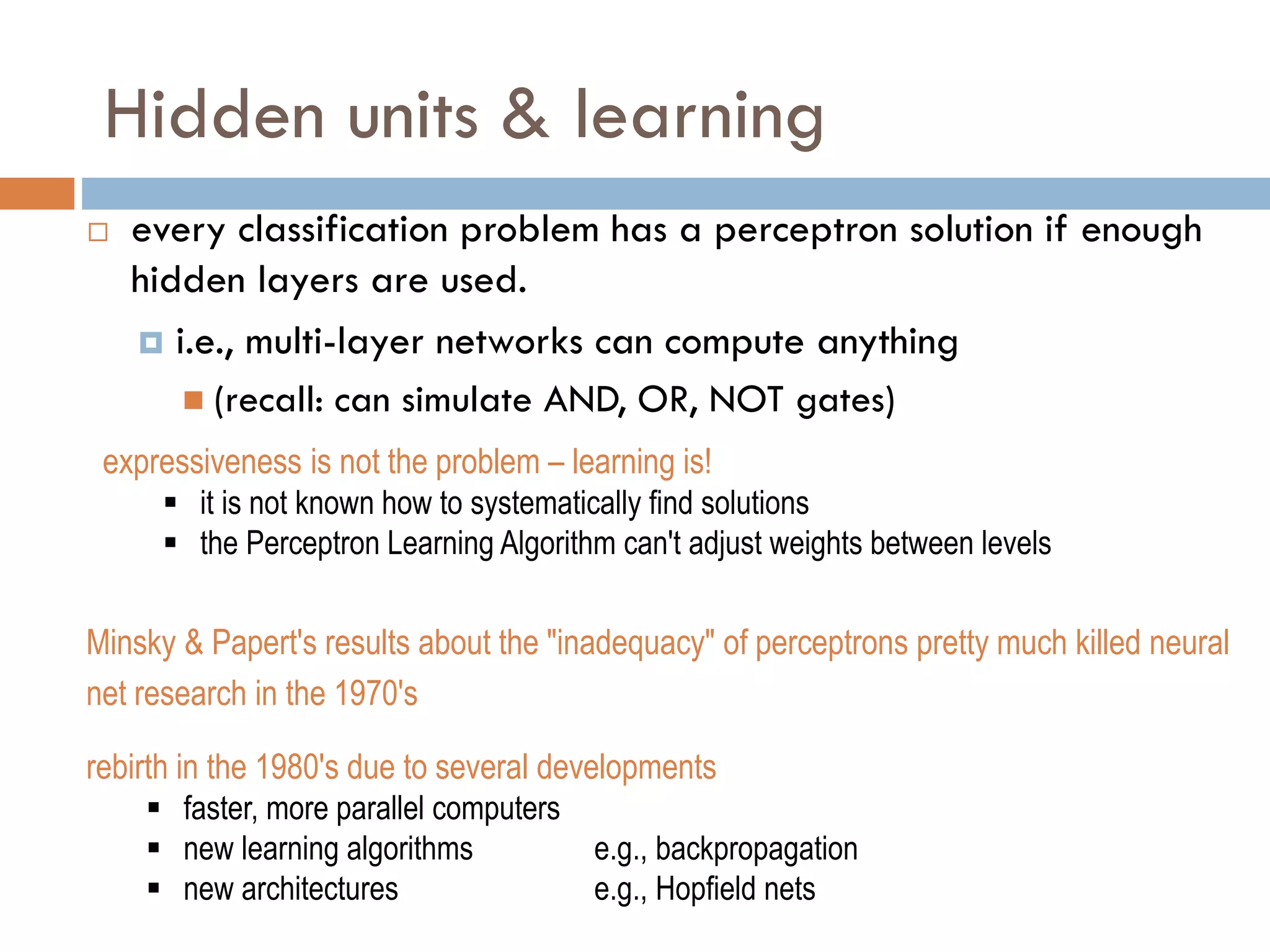 Hidden units & learning
 every classification problem has a perceptron solution if enough
hidden layers are used.
 i.e., multi-layer networks can compute anything
 (recall: can simulate AND, OR, NOT gates)
expressiveness is not the problem – learning is!
 it is not known how to systematically find solutions
 the Perceptron Learning Algorithm can't adjust weights between levels
Minsky & Papert's results about the "inadequacy" of perceptrons pretty much killed neural
net research in the 1970's
rebirth in the 1980's due to several developments
 faster, more parallel computers
 new learning algorithms e.g., backpropagation
 new architectures e.g., Hopfield nets
 