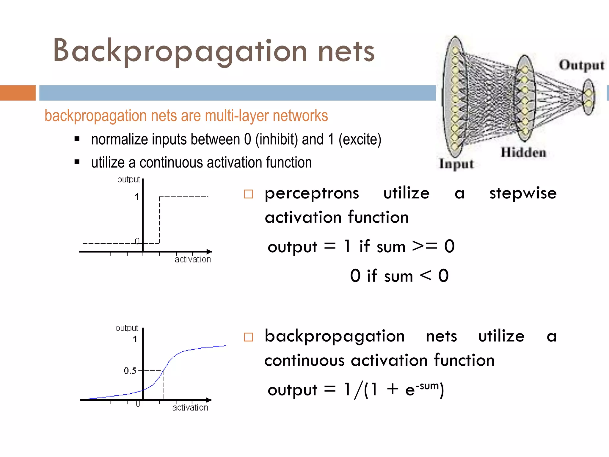 Backpropagation nets
 perceptrons utilize a stepwise
activation function
output = 1 if sum >= 0
0 if sum < 0
 backpropagation nets utilize a
continuous activation function
output = 1/(1 + e-sum)
backpropagation nets are multi-layer networks
 normalize inputs between 0 (inhibit) and 1 (excite)
 utilize a continuous activation function
 