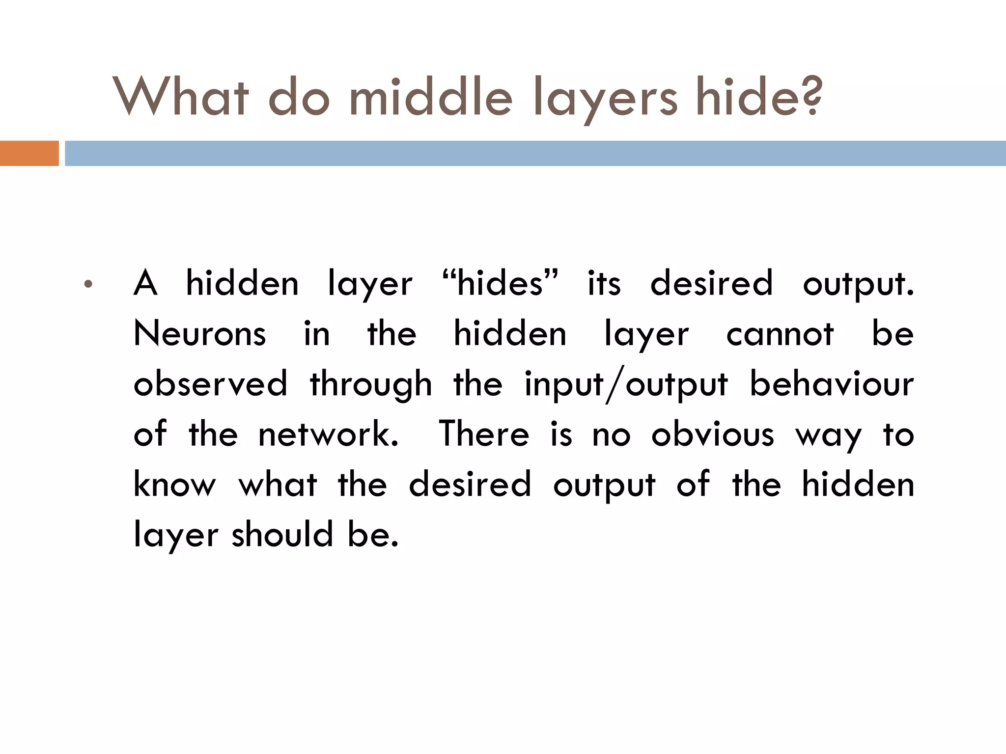 What do middle layers hide?
• A hidden layer “hides” its desired output.
Neurons in the hidden layer cannot be
observed through the input/output behaviour
of the network. There is no obvious way to
know what the desired output of the hidden
layer should be.
 