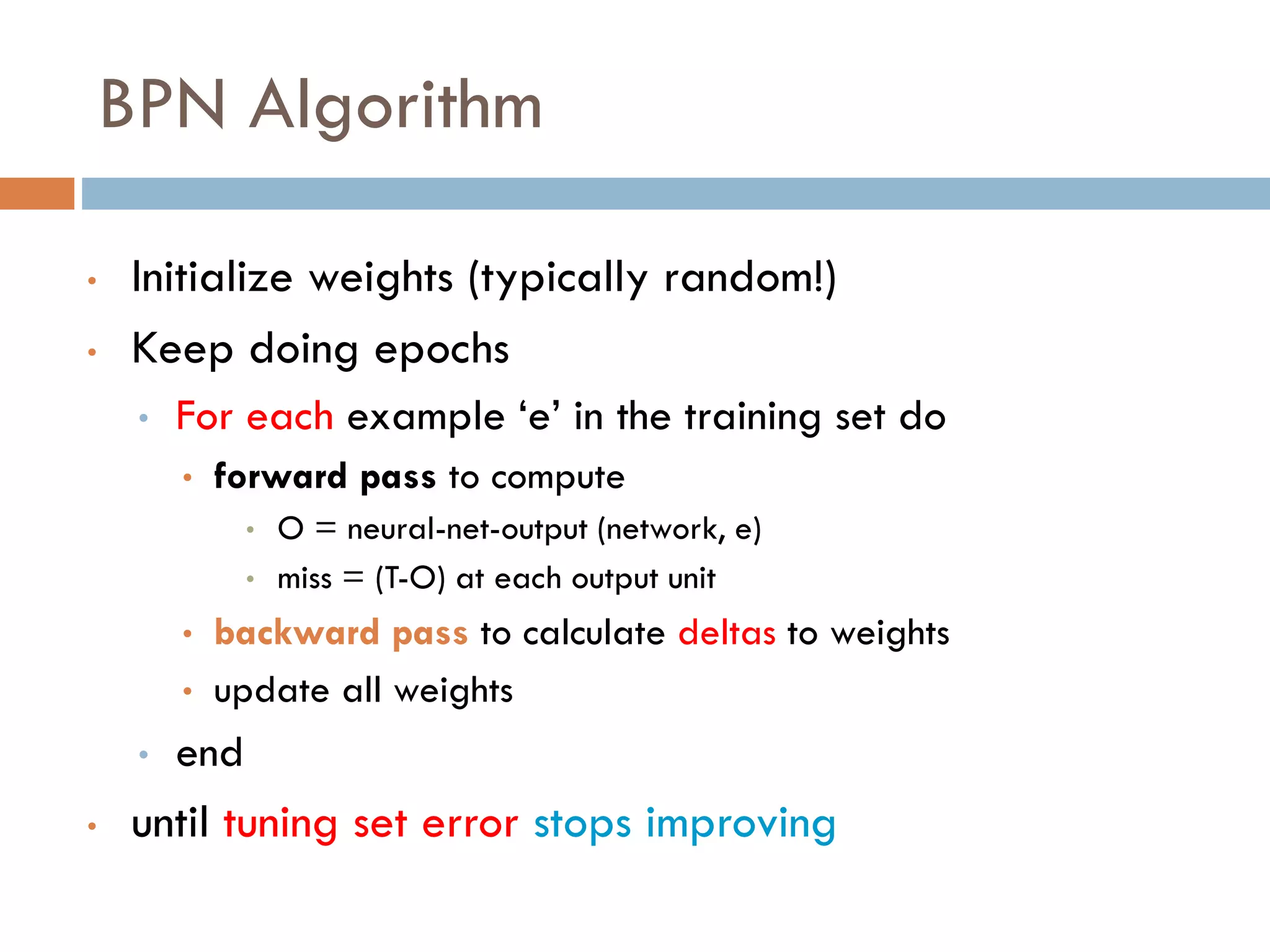 BPN Algorithm
• Initialize weights (typically random!)
• Keep doing epochs
• For each example ‘e’ in the training set do
• forward pass to compute
• O = neural-net-output (network, e)
• miss = (T-O) at each output unit
• backward pass to calculate deltas to weights
• update all weights
• end
• until tuning set error stops improving
 