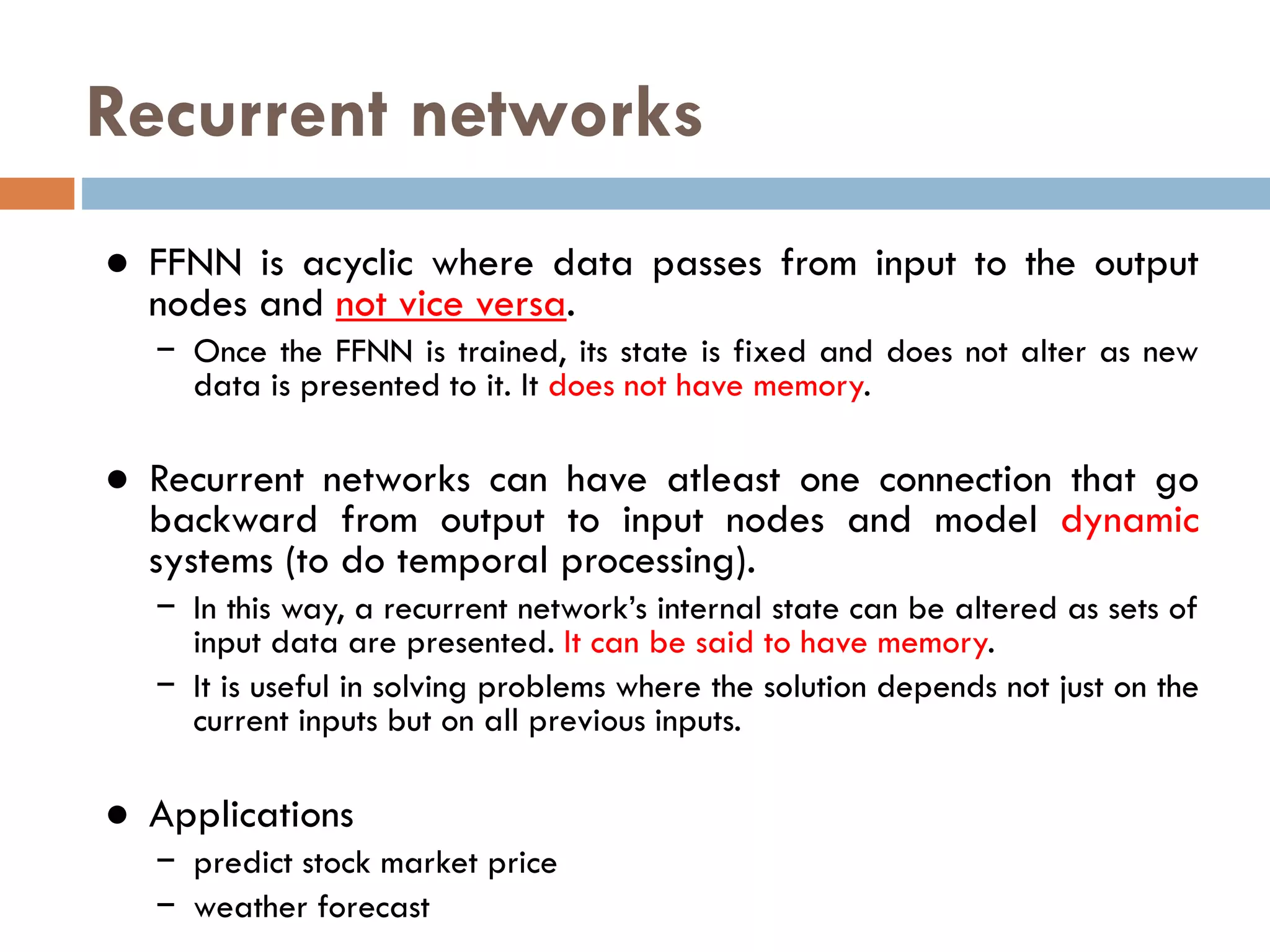 Recurrent networks
● FFNN is acyclic where data passes from input to the output
nodes and not vice versa.
− Once the FFNN is trained, its state is fixed and does not alter as new
data is presented to it. It does not have memory.
● Recurrent networks can have atleast one connection that go
backward from output to input nodes and model dynamic
systems (to do temporal processing).
− In this way, a recurrent network’s internal state can be altered as sets of
input data are presented. It can be said to have memory.
− It is useful in solving problems where the solution depends not just on the
current inputs but on all previous inputs.
● Applications
− predict stock market price
− weather forecast
 