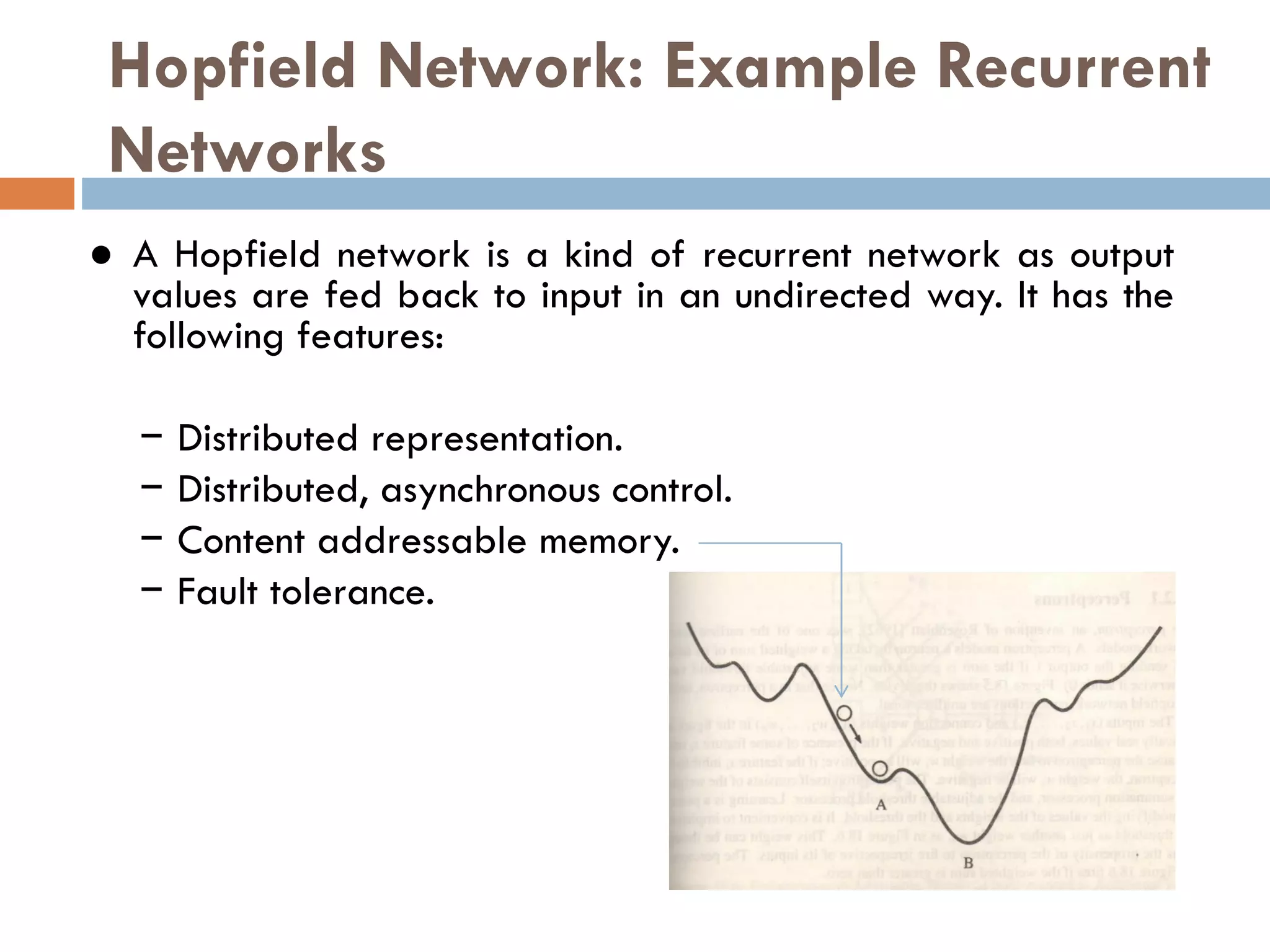 Hopfield Network: Example Recurrent
Networks
● A Hopfield network is a kind of recurrent network as output
values are fed back to input in an undirected way. It has the
following features:
− Distributed representation.
− Distributed, asynchronous control.
− Content addressable memory.
− Fault tolerance.
 