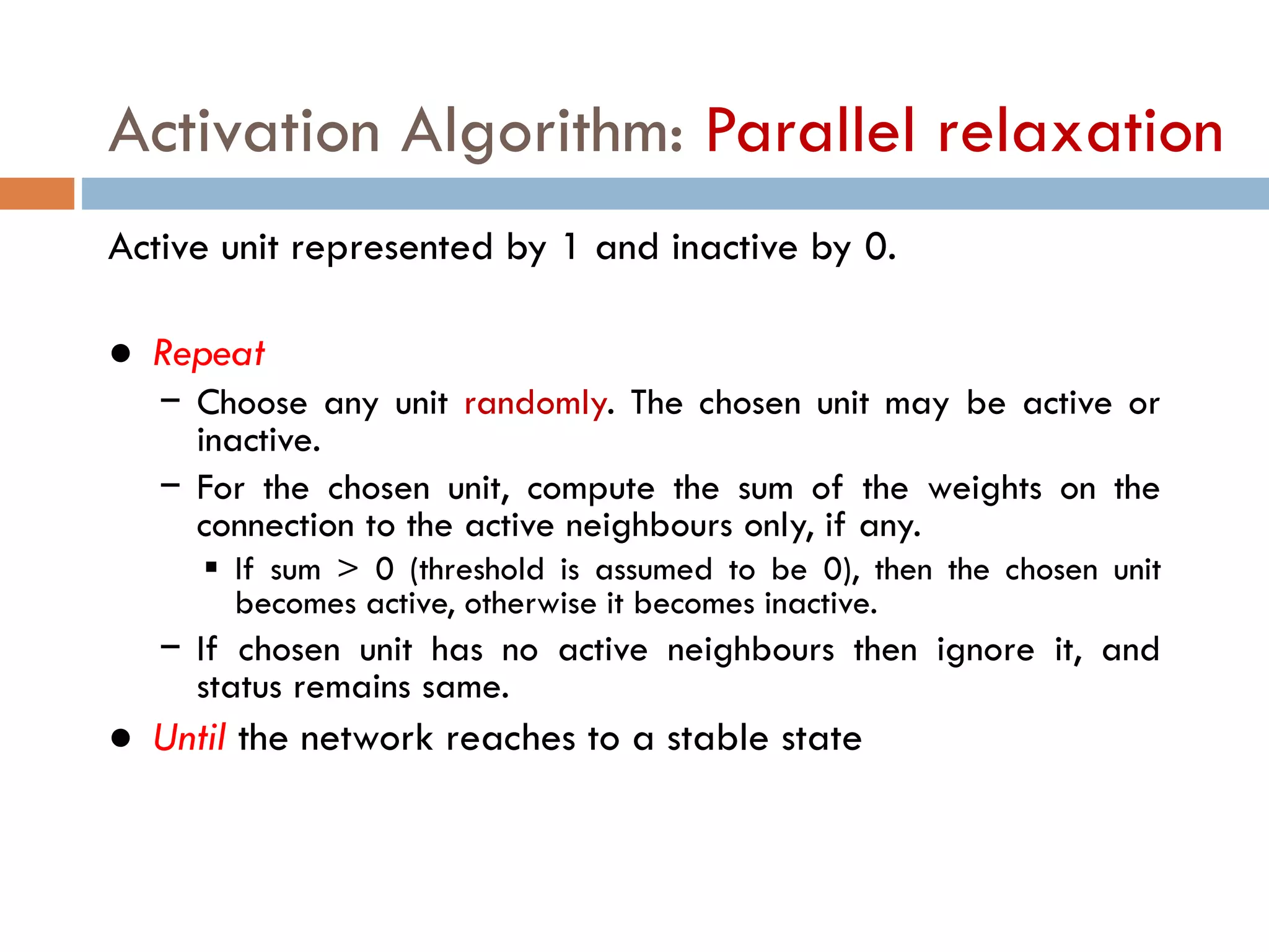 Activation Algorithm: Parallel relaxation
Active unit represented by 1 and inactive by 0.
● Repeat
− Choose any unit randomly. The chosen unit may be active or
inactive.
− For the chosen unit, compute the sum of the weights on the
connection to the active neighbours only, if any.
 If sum > 0 (threshold is assumed to be 0), then the chosen unit
becomes active, otherwise it becomes inactive.
− If chosen unit has no active neighbours then ignore it, and
status remains same.
● Until the network reaches to a stable state
 
