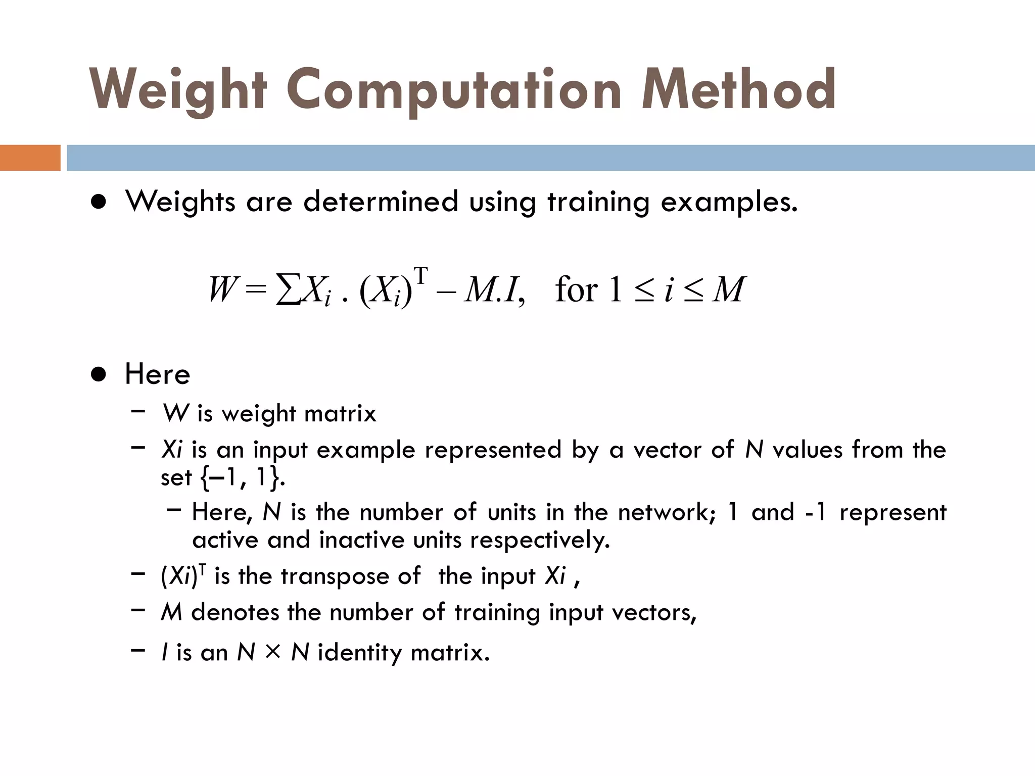 Weight Computation Method
● Weights are determined using training examples.
● Here
− W is weight matrix
− Xi is an input example represented by a vector of N values from the
set {–1, 1}.
− Here, N is the number of units in the network; 1 and -1 represent
active and inactive units respectively.
− (Xi)T is the transpose of the input Xi ,
− M denotes the number of training input vectors,
− I is an N × N identity matrix.
W = Xi . (Xi)T
– M.I, for 1  i  M
 