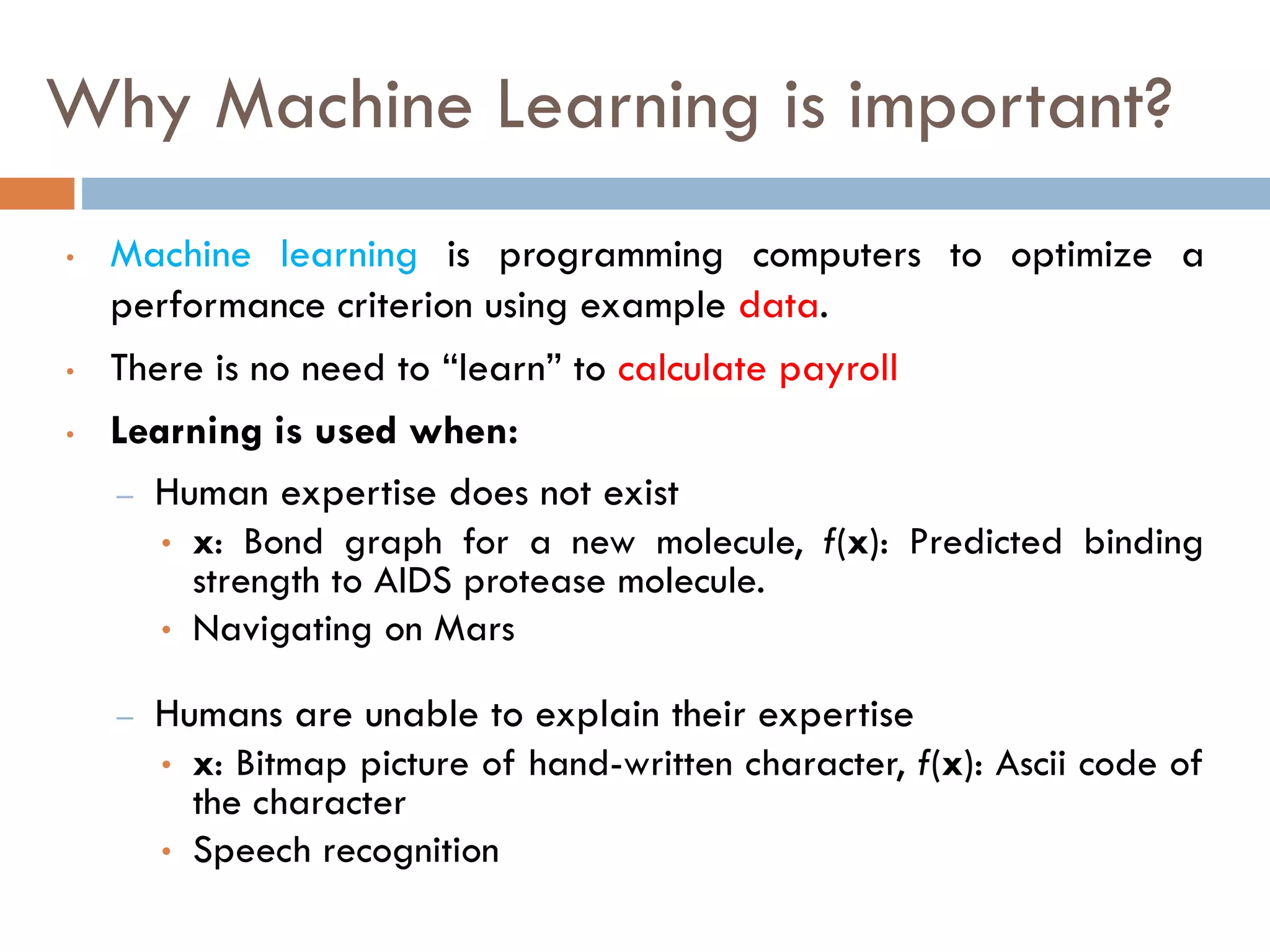 Why Machine Learning is important?
• Machine learning is programming computers to optimize a
performance criterion using example data.
• There is no need to “learn” to calculate payroll
• Learning is used when:
– Human expertise does not exist
• x: Bond graph for a new molecule, f(x): Predicted binding
strength to AIDS protease molecule.
• Navigating on Mars
– Humans are unable to explain their expertise
• x: Bitmap picture of hand-written character, f(x): Ascii code of
the character
• Speech recognition
 