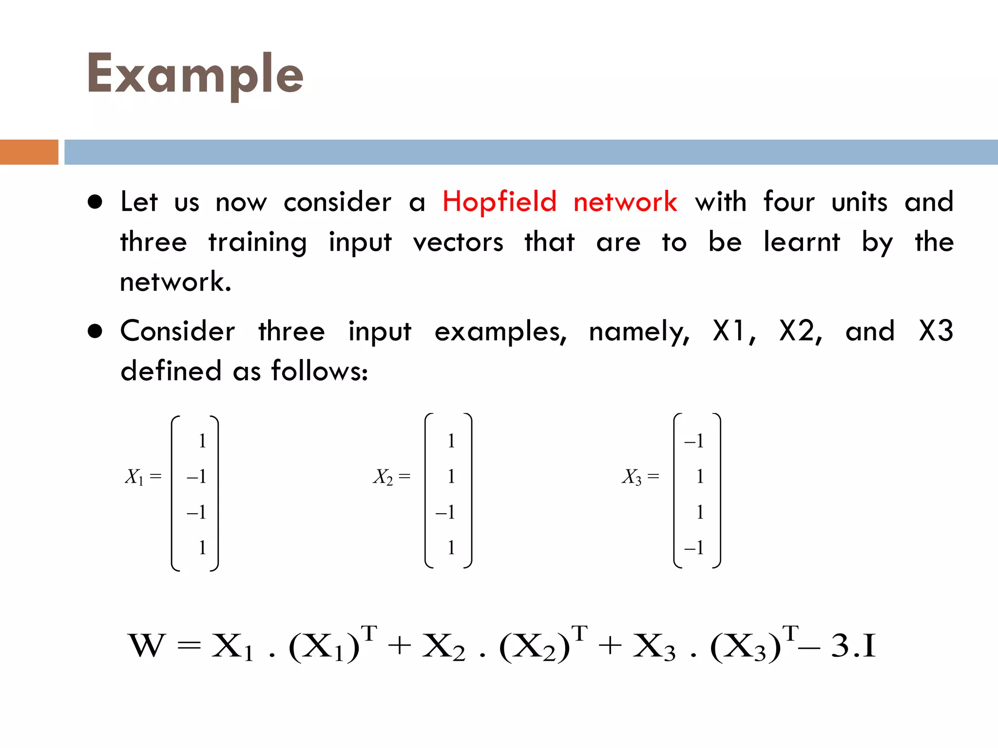 Example
● Let us now consider a Hopfield network with four units and
three training input vectors that are to be learnt by the
network.
● Consider three input examples, namely, X1, X2, and X3
defined as follows:
1 1 –1
X1 = –1 X2 = 1 X3 = 1
–1 –1 1
1 1 –1
W = X1 . (X1)T
+ X2 . (X2)T
+ X3 . (X3)T
– 3.I
 