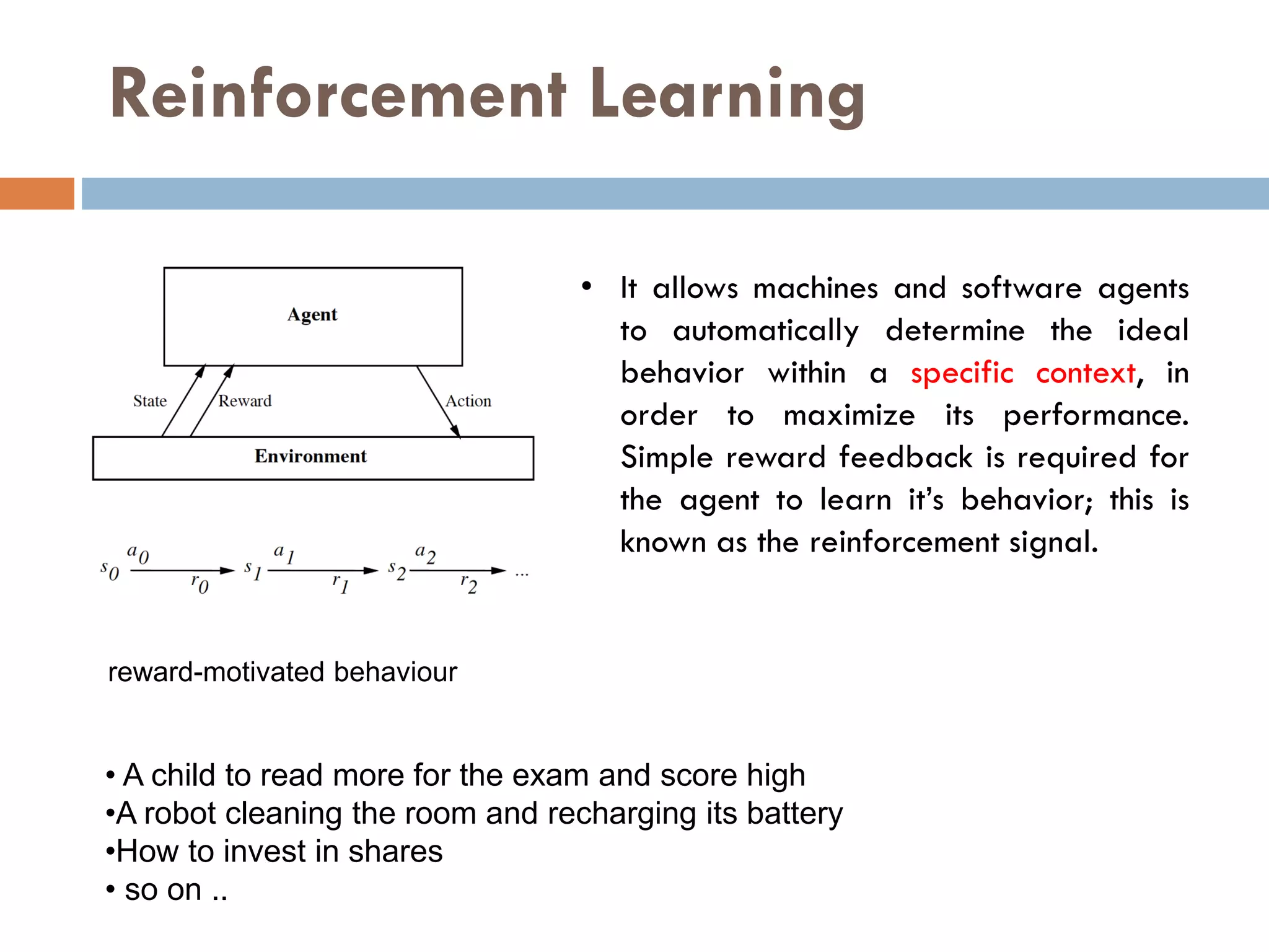 Reinforcement Learning
• A child to read more for the exam and score high
•A robot cleaning the room and recharging its battery
•How to invest in shares
• so on ..
• It allows machines and software agents
to automatically determine the ideal
behavior within a specific context, in
order to maximize its performance.
Simple reward feedback is required for
the agent to learn it’s behavior; this is
known as the reinforcement signal.
reward-motivated behaviour
 