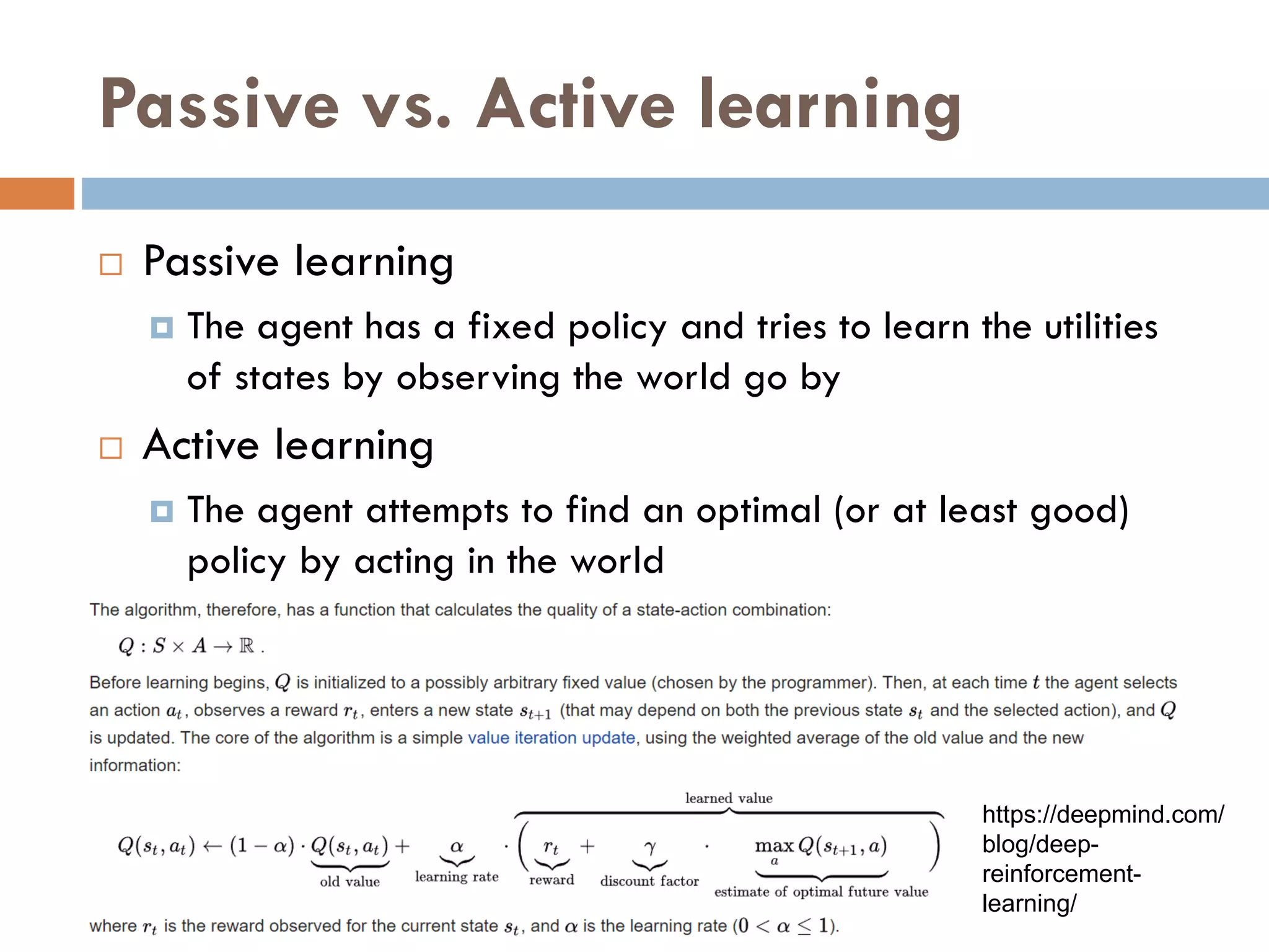 Passive vs. Active learning
 Passive learning
 The agent has a fixed policy and tries to learn the utilities
of states by observing the world go by
 Active learning
 The agent attempts to find an optimal (or at least good)
policy by acting in the world
https://deepmind.com/
blog/deep-
reinforcement-
learning/
 