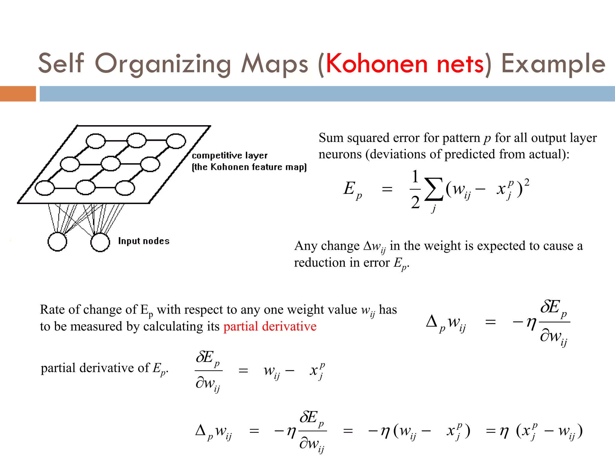 Self Organizing Maps (Kohonen nets) Example
2
)
(
2
1 p
j
j
ij
p x
w
E 
 
Sum squared error for pattern p for all output layer
neurons (deviations of predicted from actual):
Any change wij in the weight is expected to cause a
reduction in error Ep.
ij
p
ij
p
w
E
w






Rate of change of Ep with respect to any one weight value wij has
to be measured by calculating its partial derivative
p
j
ij
ij
p
x
w
w
E




partial derivative of Ep.
)
(
)
( ij
p
j
p
j
ij
ij
p
ij
p w
x
x
w
w
E
w 







 



 