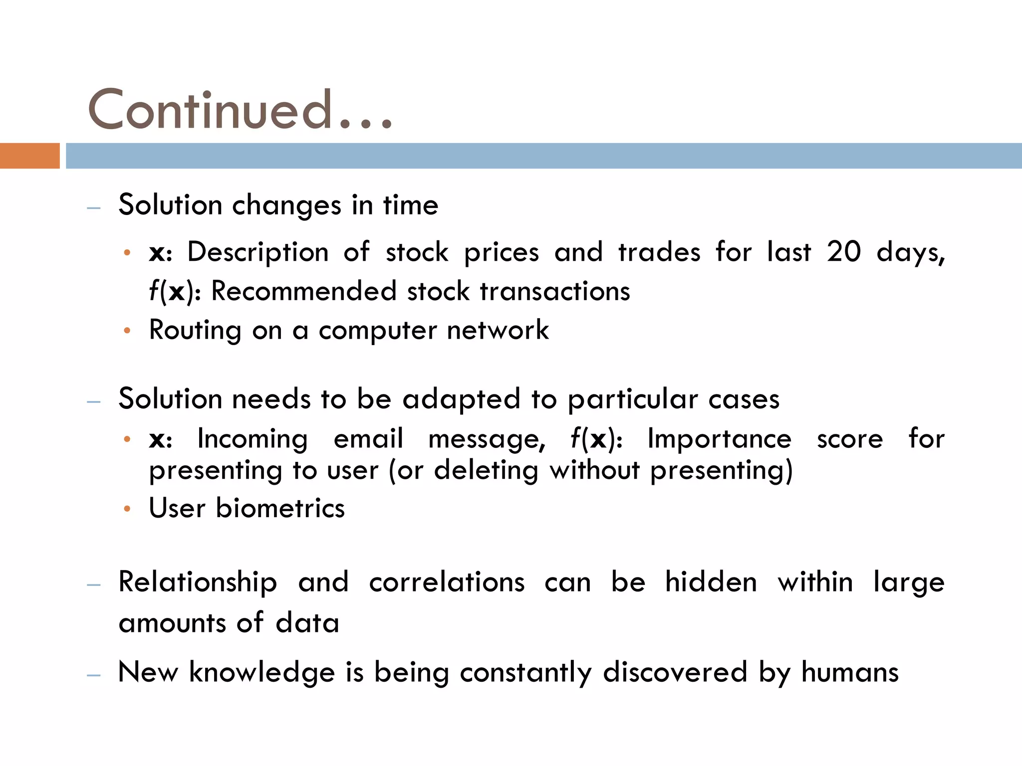 Continued…
– Solution changes in time
• x: Description of stock prices and trades for last 20 days,
f(x): Recommended stock transactions
• Routing on a computer network
– Solution needs to be adapted to particular cases
• x: Incoming email message, f(x): Importance score for
presenting to user (or deleting without presenting)
• User biometrics
– Relationship and correlations can be hidden within large
amounts of data
– New knowledge is being constantly discovered by humans
 