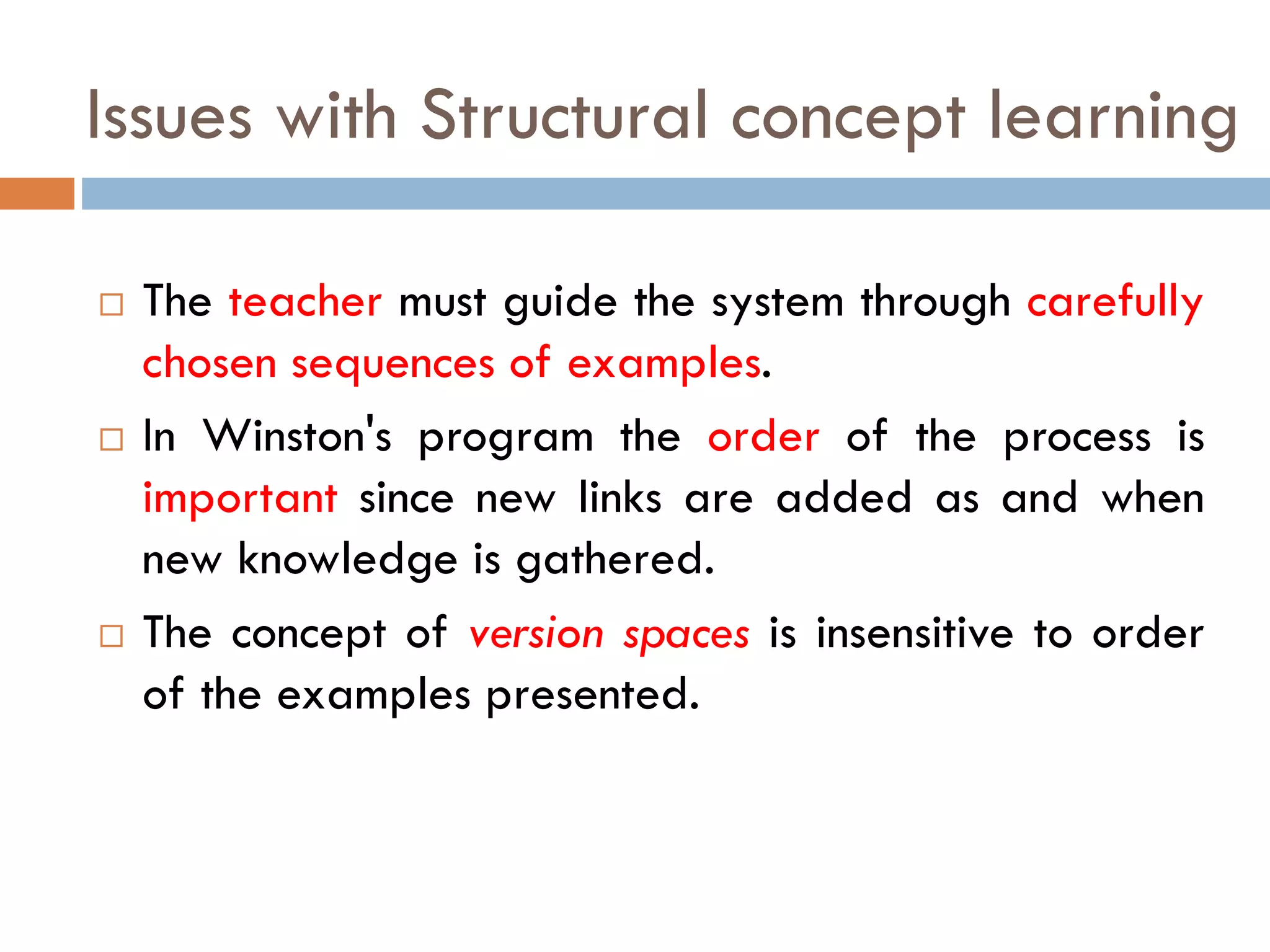 Issues with Structural concept learning
 The teacher must guide the system through carefully
chosen sequences of examples.
 In Winston's program the order of the process is
important since new links are added as and when
new knowledge is gathered.
 The concept of version spaces is insensitive to order
of the examples presented.
 