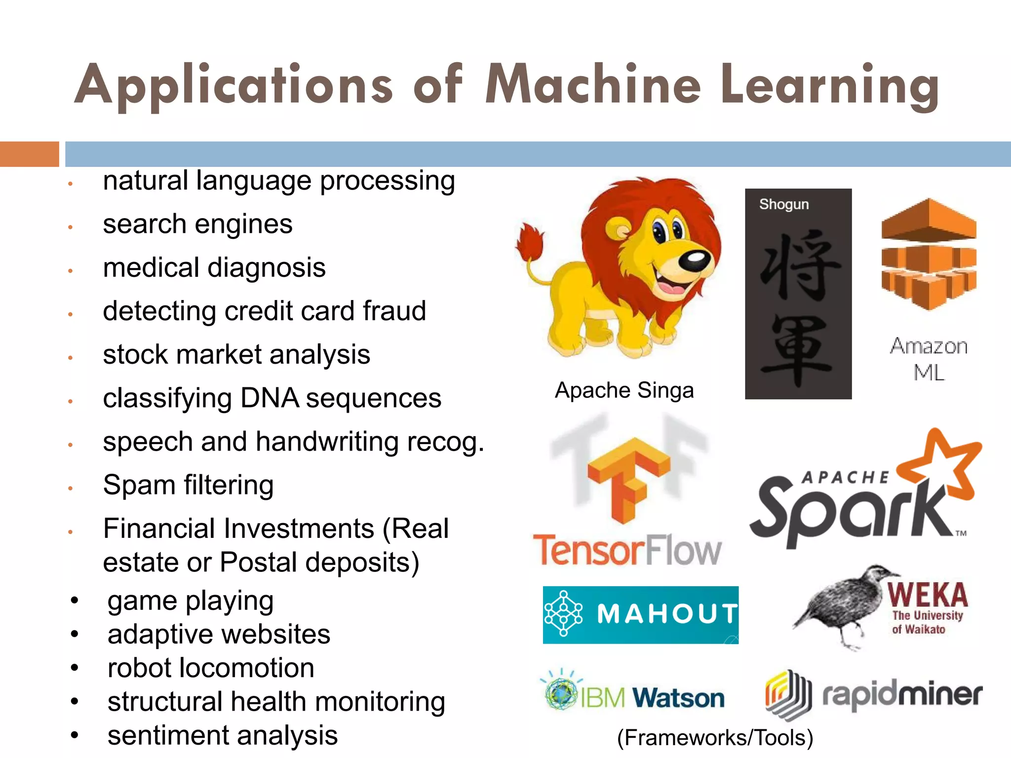 Applications of Machine Learning
• natural language processing
• search engines
• medical diagnosis
• detecting credit card fraud
• stock market analysis
• classifying DNA sequences
• speech and handwriting recog.
• Spam filtering
• Financial Investments (Real
estate or Postal deposits)
• game playing
• adaptive websites
• robot locomotion
• structural health monitoring
• sentiment analysis
Apache Singa
(Frameworks/Tools)
 
