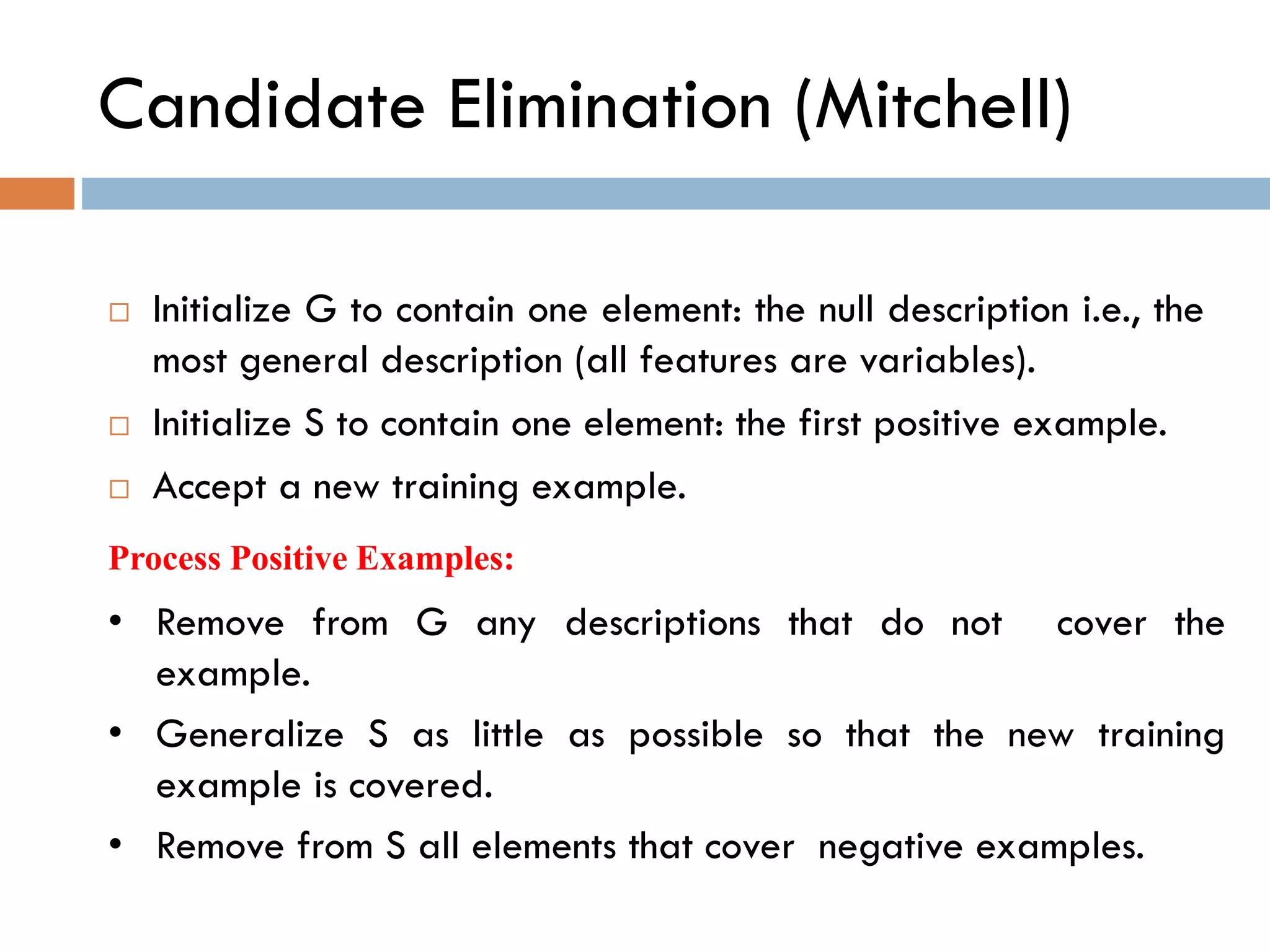 Candidate Elimination (Mitchell)
 Initialize G to contain one element: the null description i.e., the
most general description (all features are variables).
 Initialize S to contain one element: the first positive example.
 Accept a new training example.
• Remove from G any descriptions that do not cover the
example.
• Generalize S as little as possible so that the new training
example is covered.
• Remove from S all elements that cover negative examples.
Process Positive Examples:
 
