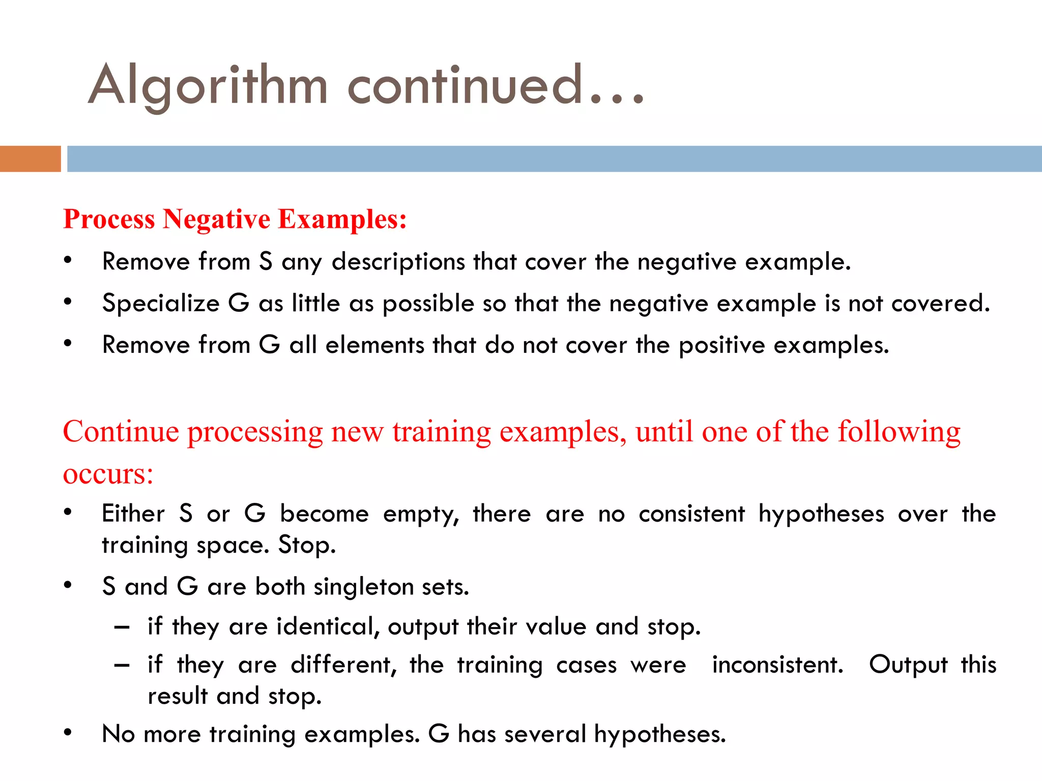Algorithm continued…
• Remove from S any descriptions that cover the negative example.
• Specialize G as little as possible so that the negative example is not covered.
• Remove from G all elements that do not cover the positive examples.
Process Negative Examples:
Continue processing new training examples, until one of the following
occurs:
• Either S or G become empty, there are no consistent hypotheses over the
training space. Stop.
• S and G are both singleton sets.
– if they are identical, output their value and stop.
– if they are different, the training cases were inconsistent. Output this
result and stop.
• No more training examples. G has several hypotheses.
 