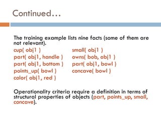 The training example lists nine facts (some of them are
not relevant).
cup( obj1 ) small( obj1 )
part( obj1, handle ) owns( bob, obj1 )
part( obj1, bottom ) part( obj1, bowl )
points_up( bowl ) concave( bowl )
color( obj1, red )
Operationality criteria require a definition in terms of
structural properties of objects (part, points_up, small,
concave).
Continued…
 