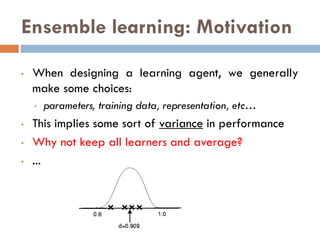 Ensemble learning: Motivation
• When designing a learning agent, we generally
make some choices:
• parameters, training data, representation, etc…
• This implies some sort of variance in performance
• Why not keep all learners and average?
• ...
 