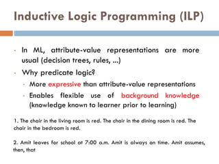 Inductive Logic Programming (ILP)
• In ML, attribute-value representations are more
usual (decision trees, rules, ...)
• Why predicate logic?
• More expressive than attribute-value representations
• Enables flexible use of background knowledge
(knowledge known to learner prior to learning)
1. The chair in the living room is red. The chair in the dining room is red. The
chair in the bedroom is red. All chairs in the house are red.
2. Amit leaves for school at 7:00 a.m. Amit is always on time. Amit assumes,
then, that he will always be on time if he leaves at 7:00 a.m.
 