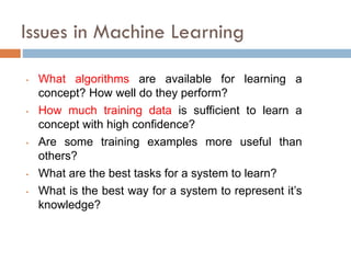 Issues in Machine Learning
• What algorithms are available for learning a
concept? How well do they perform?
• How much training data is sufficient to learn a
concept with high confidence?
• Are some training examples more useful than
others?
• What are the best tasks for a system to learn?
• What is the best way for a system to represent it’s
knowledge?
 