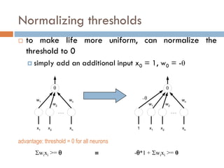 Normalizing thresholds
 to make life more uniform, can normalize the
threshold to 0
 simply add an additional input x0 = 1, w0 = -

x1 xn
x2
. . .
w1
w2
wn
advantage: threshold = 0 for all neurons
wixi >=   -*1 + wixi >= 0

x1 xn
x2
. . .
w1 w2
wn
1

 