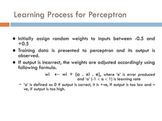 Learning Process for Perceptron
● Initially assign random weights to inputs between -0.5 and
+0.5
● Training data is presented to perceptron and its output is
observed.
● If output is incorrect, the weights are adjusted accordingly using
following formula.
wi  wi + (a . xi . e), where ‘e’ is error produced
and ‘a’ (-1  a  1) is learning rate
− ‘a’ is defined as 0 if output is correct, it is +ve, if output is too low and –
ve, if output is too high.
 