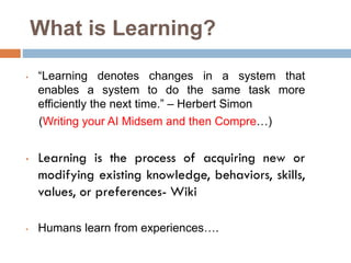 What is Learning?
• “Learning denotes changes in a system that
enables a system to do the same task more
efficiently the next time.” – Herbert Simon
(Writing your AI Midsem and then Compre…)
• Learning is the process of acquiring new or
modifying existing knowledge, behaviors, skills,
values, or preferences- Wiki
• Humans learn from experiences….
 