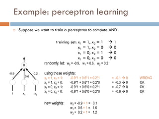 Example: perceptron learning
 Suppose we want to train a perceptron to compute AND
training set: x1 = 1, x2 = 1  1
x1 = 1, x2 = 0  0
x1 = 0, x2 = 1  0
x1 = 0, x2 = 0  0

1 x2
x1
-0.9
0.6
0.2
randomly, let: w0 = -0.9, w1 = 0.6, w2 = 0.2
using these weights:
x1 = 1, x2 = 1: -0.9*1 + 0.6*1 + 0.2*1 = -0.1  0 WRONG
x1 = 1, x2 = 0: -0.9*1 + 0.6*1 + 0.2*0 = -0.3  0 OK
x1 = 0, x2 = 1: -0.9*1 + 0.6*0 + 0.2*1 = -0.7  0 OK
x1 = 0, x2 = 0: -0.9*1 + 0.6*0 + 0.2*0 = -0.9  0 OK
new weights: w0 = -0.9 + 1 = 0.1
w1 = 0.6 + 1 = 1.6
w2 = 0.2 + 1 = 1.2
 