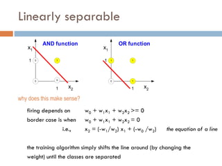Linearly separable
firing depends on w0 + w1x1 + w2x2 >= 0
border case is when w0 + w1x1 + w2x2 = 0
i.e., x2 = (-w1/w2) x1 + (-w0 /w2) the equation of a line
the training algorithm simply shifts the line around (by changing the
weight) until the classes are separated
x1
x2
0
1
1
1
AND function
x1
x2
0 1
1 1
1
OR function
0
0
1
why does this make sense?
 