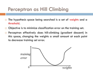 Perceptron as Hill Climbing
 The hypothesis space being searched is a set of weights and a
threshold.
 Objective is to minimize classification error on the training set.
 Perceptron effectively does hill-climbing (gradient descent) in
this space, changing the weights a small amount at each point
to decrease training set error.
weights
0
training
error
 