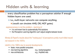 Hidden units & learning
 every classification problem has a perceptron solution if enough
hidden layers are used.
 i.e., multi-layer networks can compute anything
 (recall: can simulate AND, OR, NOT gates)
expressiveness is not the problem – learning is!
 it is not known how to systematically find solutions
 the Perceptron Learning Algorithm can't adjust weights between levels
Minsky & Papert's results about the "inadequacy" of perceptrons pretty much killed neural
net research in the 1970's
rebirth in the 1980's due to several developments
 faster, more parallel computers
 new learning algorithms e.g., backpropagation
 new architectures e.g., Hopfield nets
 