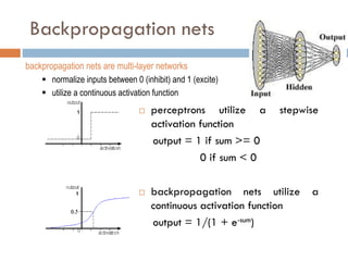 Backpropagation nets
 perceptrons utilize a stepwise
activation function
output = 1 if sum >= 0
0 if sum < 0
 backpropagation nets utilize a
continuous activation function
output = 1/(1 + e-sum)
backpropagation nets are multi-layer networks
 normalize inputs between 0 (inhibit) and 1 (excite)
 utilize a continuous activation function
 