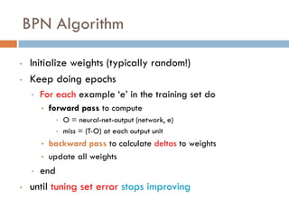 BPN Algorithm
• Initialize weights (typically random!)
• Keep doing epochs
• For each example ‘e’ in the training set do
• forward pass to compute
• O = neural-net-output (network, e)
• miss = (T-O) at each output unit
• backward pass to calculate deltas to weights
• update all weights
• end
• until tuning set error stops improving
 