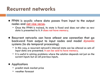 Recurrent networks
● FFNN is acyclic where data passes from input to the output
nodes and not vice versa.
− Once the FFNN is trained, its state is fixed and does not alter as new
data is presented to it. It does not have memory.
● Recurrent networks can have atleast one connection that go
backward from output to input nodes and model dynamic
systems (to do temporal processing).
− In this way, a recurrent network’s internal state can be altered as sets of
input data are presented. It can be said to have memory.
− It is useful in solving problems where the solution depends not just on the
current inputs but on all previous inputs.
● Applications
− predict stock market price
− weather forecast
 