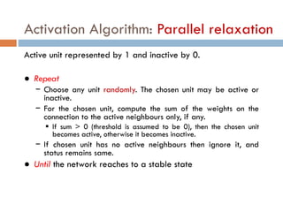 Activation Algorithm: Parallel relaxation
Active unit represented by 1 and inactive by 0.
● Repeat
− Choose any unit randomly. The chosen unit may be active or
inactive.
− For the chosen unit, compute the sum of the weights on the
connection to the active neighbours only, if any.
 If sum > 0 (threshold is assumed to be 0), then the chosen unit
becomes active, otherwise it becomes inactive.
− If chosen unit has no active neighbours then ignore it, and
status remains same.
● Until the network reaches to a stable state
 