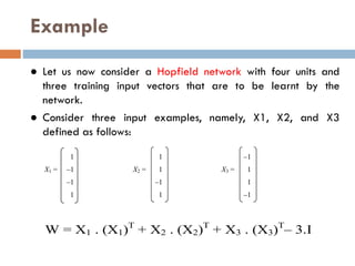 Example
● Let us now consider a Hopfield network with four units and
three training input vectors that are to be learnt by the
network.
● Consider three input examples, namely, X1, X2, and X3
defined as follows:
1 1 –1
X1 = –1 X2 = 1 X3 = 1
–1 –1 1
1 1 –1
W = X1 . (X1)T
+ X2 . (X2)T
+ X3 . (X3)T
– 3.I
 