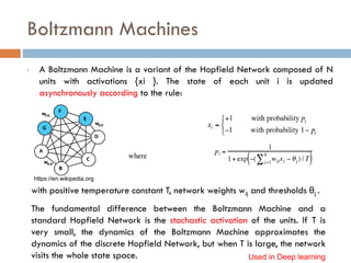 Boltzmann Machines
• A Boltzmann Machine is a variant of the Hopfield Network composed of N
units with activations {xi }. The state of each unit i is updated
asynchronously according to the rule:
with positive temperature constant T, network weights wij and thresholds θj .
The fundamental difference between the Boltzmann Machine and a
standard Hopfield Network is the stochastic activation of the units. If T is
very small, the dynamics of the Boltzmann Machine approximates the
dynamics of the discrete Hopfield Network, but when T is large, the network
visits the whole state space. Used in Deep learning
https://en.wikipedia.org
 