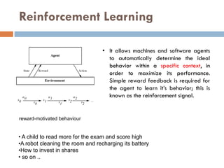 Reinforcement Learning
• A child to read more for the exam and score high
•A robot cleaning the room and recharging its battery
•How to invest in shares
• so on ..
• It allows machines and software agents
to automatically determine the ideal
behavior within a specific context, in
order to maximize its performance.
Simple reward feedback is required for
the agent to learn it’s behavior; this is
known as the reinforcement signal.
reward-motivated behaviour
 