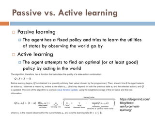 Passive vs. Active learning
 Passive learning
 The agent has a fixed policy and tries to learn the utilities
of states by observing the world go by
 Active learning
 The agent attempts to find an optimal (or at least good)
policy by acting in the world
https://deepmind.com/
blog/deep-
reinforcement-
learning/
 