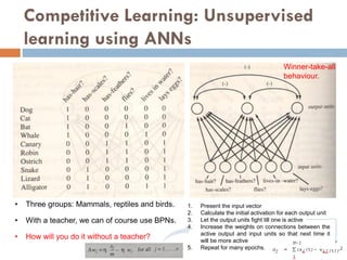 Competitive Learning: Unsupervised
learning using ANNs
• Three groups: Mammals, reptiles and birds.
• With a teacher, we can of course use BPNs.
• How will you do it without a teacher?
1. Present the input vector
2. Calculate the initial activation for each output unit
3. Let the output units fight till one is active
4. Increase the weights on connections between the
active output and input units so that next time it
will be more active
5. Repeat for many epochs.
Winner-take-all
behaviour.
 