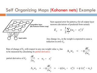 Self Organizing Maps (Kohonen nets) Example
2
)
(
2
1 p
j
j
ij
p x
w
E 
 
Sum squared error for pattern p for all output layer
neurons (deviations of predicted from actual):
Any change wij in the weight is expected to cause a
reduction in error Ep.
ij
p
ij
p
w
E
w






Rate of change of Ep with respect to any one weight value wij has
to be measured by calculating its partial derivative
p
j
ij
ij
p
x
w
w
E




partial derivative of Ep.
)
(
)
( ij
p
j
p
j
ij
ij
p
ij
p w
x
x
w
w
E
w 







 



 