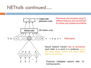 NETtalk continued…
Produces intelligible speech after 10
training epochs.
Phonemes are encoded using 21
different features and remaining 5
for stress and syllable boundaries
80 hidden units
26
7X29 inputs
Neural network trained how to pronounce
each letter in a word in a sentence, given
the three letters before and three letters
after it in a window.
 